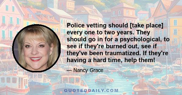 Police vetting should [take place] every one to two years. They should go in for a psychological, to see if they're burned out, see if they've been traumatized. If they're having a hard time, help them!