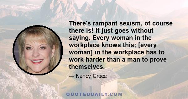 There's rampant sexism, of course there is! It just goes without saying. Every woman in the workplace knows this; [every woman] in the workplace has to work harder than a man to prove themselves.