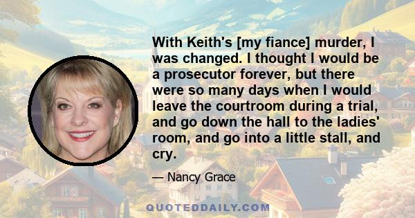 With Keith's [my fiance] murder, I was changed. I thought I would be a prosecutor forever, but there were so many days when I would leave the courtroom during a trial, and go down the hall to the ladies' room, and go