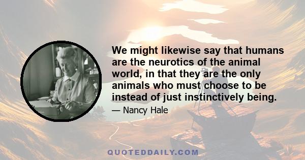 We might likewise say that humans are the neurotics of the animal world, in that they are the only animals who must choose to be instead of just instinctively being.