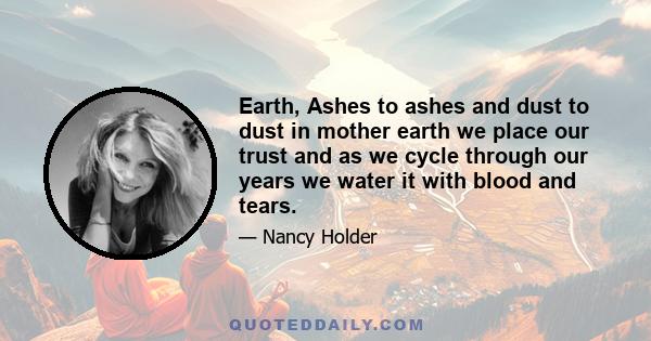 Earth, Ashes to ashes and dust to dust in mother earth we place our trust and as we cycle through our years we water it with blood and tears.