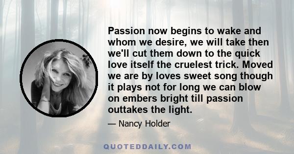 Passion now begins to wake and whom we desire, we will take then we'll cut them down to the quick love itself the cruelest trick. Moved we are by loves sweet song though it plays not for long we can blow on embers