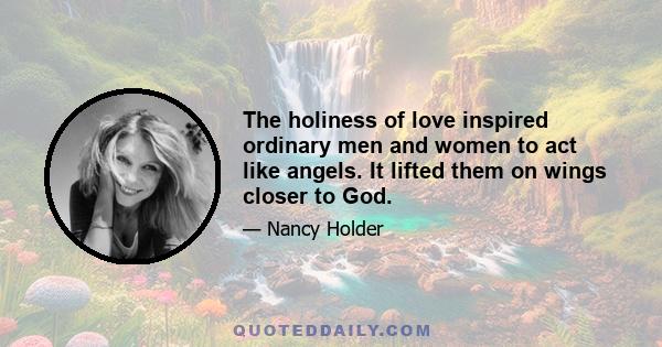 The holiness of love inspired ordinary men and women to act like angels. It lifted them on wings closer to God.