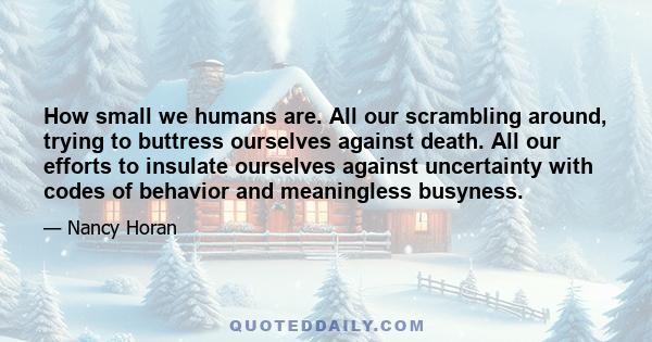 How small we humans are. All our scrambling around, trying to buttress ourselves against death. All our efforts to insulate ourselves against uncertainty with codes of behavior and meaningless busyness.