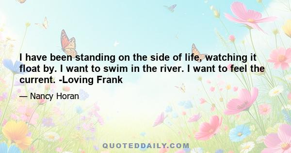 I have been standing on the side of life, watching it float by. I want to swim in the river. I want to feel the current. -Loving Frank