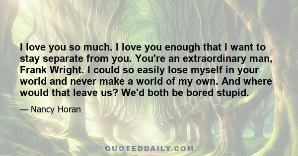 I love you so much. I love you enough that I want to stay separate from you. You're an extraordinary man, Frank Wright. I could so easily lose myself in your world and never make a world of my own. And where would that