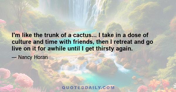 I'm like the trunk of a cactus... I take in a dose of culture and time with friends, then I retreat and go live on it for awhile until I get thirsty again.