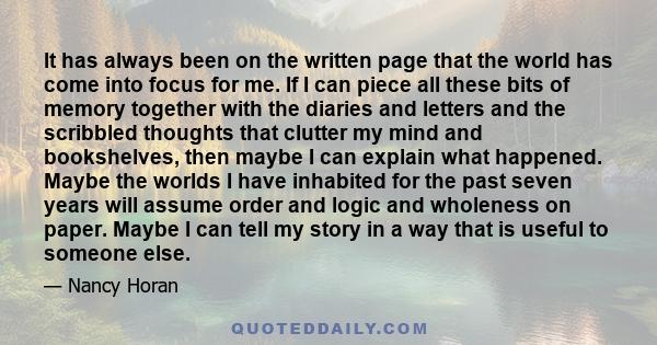 It has always been on the written page that the world has come into focus for me. If I can piece all these bits of memory together with the diaries and letters and the scribbled thoughts that clutter my mind and