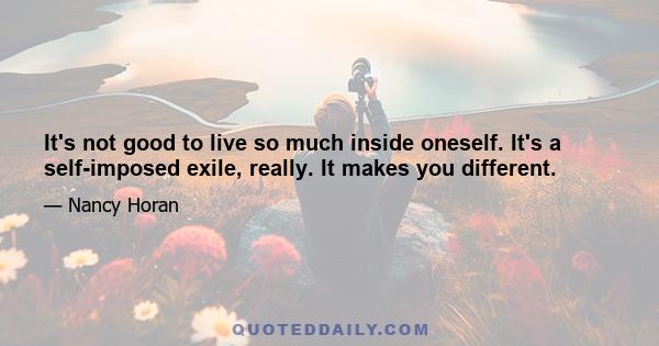 It's not good to live so much inside oneself. It's a self-imposed exile, really. It makes you different.