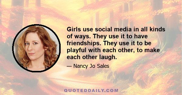 Girls use social media in all kinds of ways. They use it to have friendships. They use it to be playful with each other, to make each other laugh.