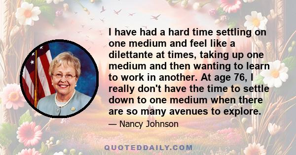 I have had a hard time settling on one medium and feel like a dilettante at times, taking up one medium and then wanting to learn to work in another. At age 76, I really don't have the time to settle down to one medium