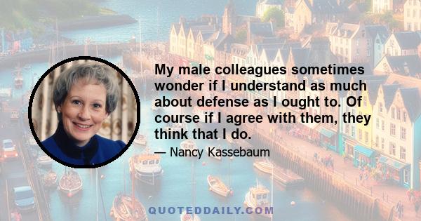 My male colleagues sometimes wonder if I understand as much about defense as I ought to. Of course if I agree with them, they think that I do.