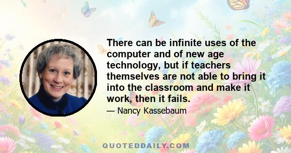 There can be infinite uses of the computer and of new age technology, but if teachers themselves are not able to bring it into the classroom and make it work, then it fails.