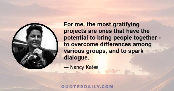 For me, the most gratifying projects are ones that have the potential to bring people together - to overcome differences among various groups, and to spark dialogue.