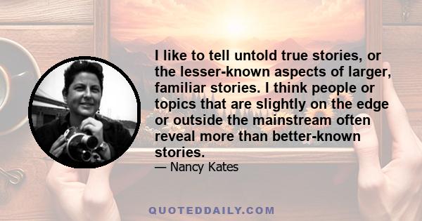 I like to tell untold true stories, or the lesser-known aspects of larger, familiar stories. I think people or topics that are slightly on the edge or outside the mainstream often reveal more than better-known stories.