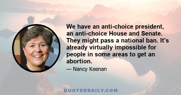 We have an anti-choice president, an anti-choice House and Senate. They might pass a national ban. It's already virtually impossible for people in some areas to get an abortion.