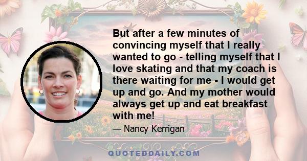 But after a few minutes of convincing myself that I really wanted to go - telling myself that I love skating and that my coach is there waiting for me - I would get up and go. And my mother would always get up and eat