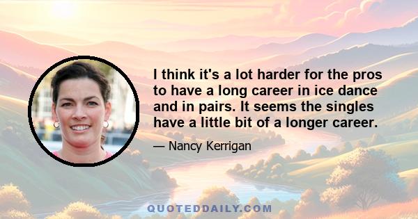 I think it's a lot harder for the pros to have a long career in ice dance and in pairs. It seems the singles have a little bit of a longer career.
