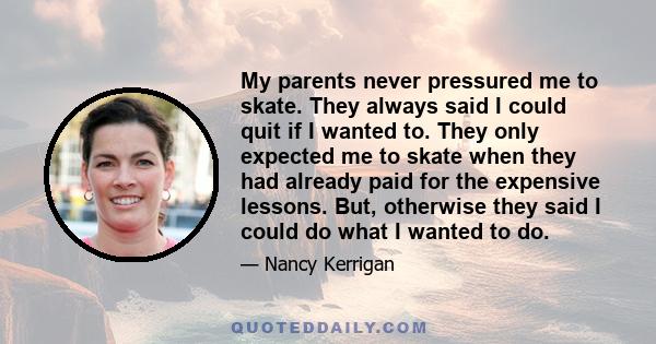 My parents never pressured me to skate. They always said I could quit if I wanted to. They only expected me to skate when they had already paid for the expensive lessons. But, otherwise they said I could do what I