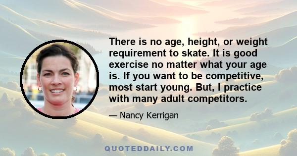 There is no age, height, or weight requirement to skate. It is good exercise no matter what your age is. If you want to be competitive, most start young. But, I practice with many adult competitors.