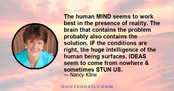 The human MIND seems to work best in the presence of reality. The brain that contains the problem probably also contains the solution. IF the conditions are right, the huge intelligence of the human being surfaces.