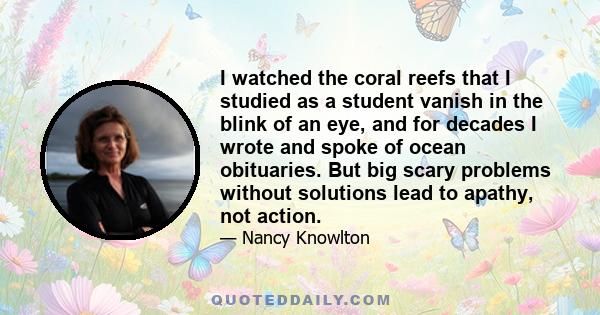 I watched the coral reefs that I studied as a student vanish in the blink of an eye, and for decades I wrote and spoke of ocean obituaries. But big scary problems without solutions lead to apathy, not action.