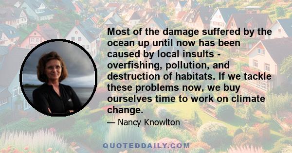 Most of the damage suffered by the ocean up until now has been caused by local insults - overfishing, pollution, and destruction of habitats. If we tackle these problems now, we buy ourselves time to work on climate