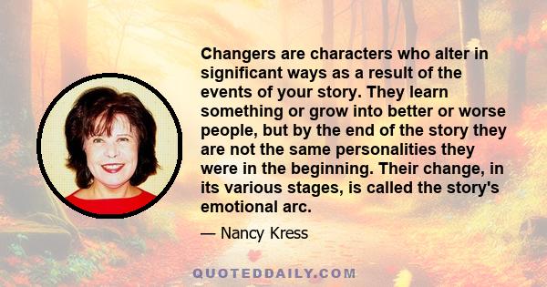 Changers are characters who alter in significant ways as a result of the events of your story. They learn something or grow into better or worse people, but by the end of the story they are not the same personalities