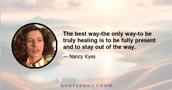 The best way-the only way-to be truly healing is to be fully present and to stay out of the way.