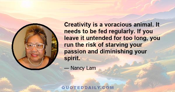 Creativity is a voracious animal. It needs to be fed regularly. If you leave it untended for too long, you run the risk of starving your passion and diminishing your spirit.