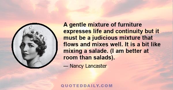 A gentle mixture of furniture expresses life and continuity but it must be a judicious mixture that flows and mixes well. It is a bit like mixing a salade. (I am better at room than salads).