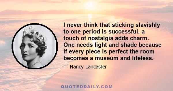 I never think that sticking slavishly to one period is successful, a touch of nostalgia adds charm. One needs light and shade because if every piece is perfect the room becomes a museum and lifeless.