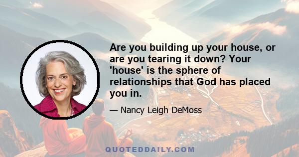 Are you building up your house, or are you tearing it down? Your 'house' is the sphere of relationships that God has placed you in.