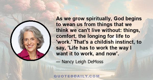 As we grow spiritually, God begins to wean us from things that we think we can't live without: things, comfort, the longing for life to 'work.' That's a childish instinct, to say, 'Life has to work the way I want it to