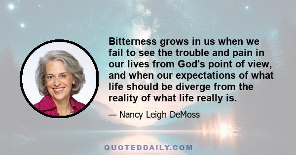 Bitterness grows in us when we fail to see the trouble and pain in our lives from God's point of view, and when our expectations of what life should be diverge from the reality of what life really is.