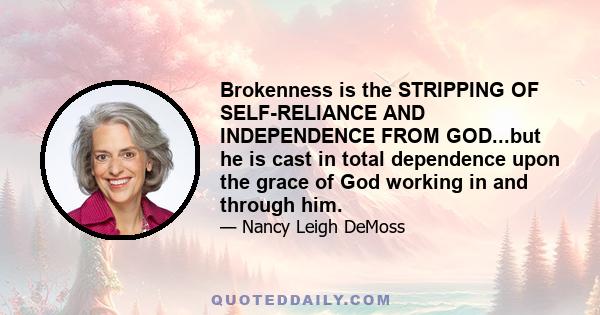 Brokenness is the STRIPPING OF SELF-RELIANCE AND INDEPENDENCE FROM GOD...but he is cast in total dependence upon the grace of God working in and through him.