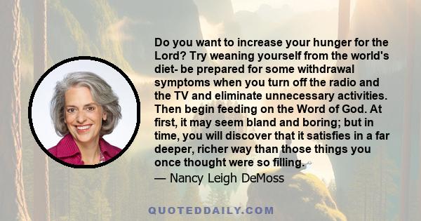 Do you want to increase your hunger for the Lord? Try weaning yourself from the world's diet- be prepared for some withdrawal symptoms when you turn off the radio and the TV and eliminate unnecessary activities. Then