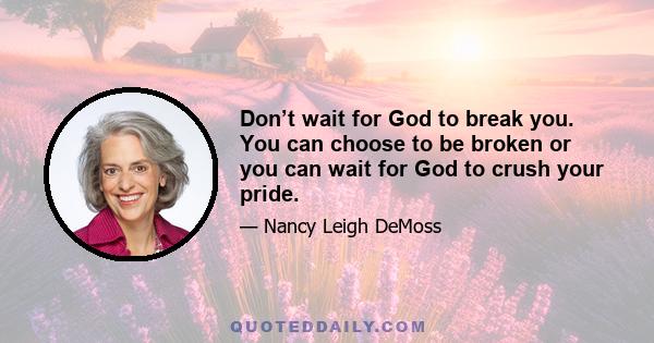 Don’t wait for God to break you. You can choose to be broken or you can wait for God to crush your pride.