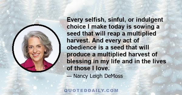 Every selfish, sinful, or indulgent choice I make today is sowing a seed that will reap a multiplied harvest. And every act of obedience is a seed that will produce a multiplied harvest of blessing in my life and in the 