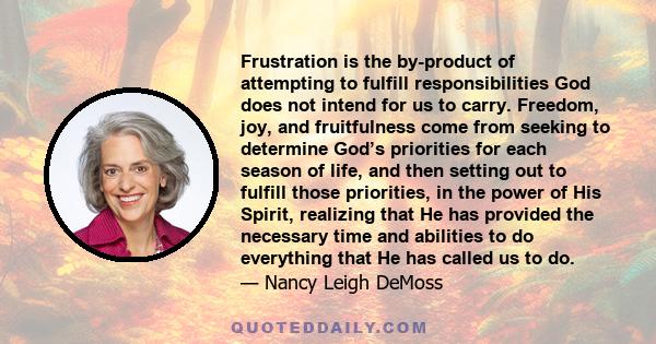 Frustration is the by-product of attempting to fulfill responsibilities God does not intend for us to carry. Freedom, joy, and fruitfulness come from seeking to determine God’s priorities for each season of life, and