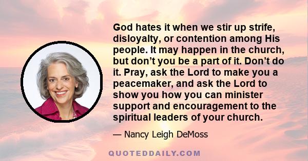 God hates it when we stir up strife, disloyalty, or contention among His people. It may happen in the church, but don’t you be a part of it. Don’t do it. Pray, ask the Lord to make you a peacemaker, and ask the Lord to