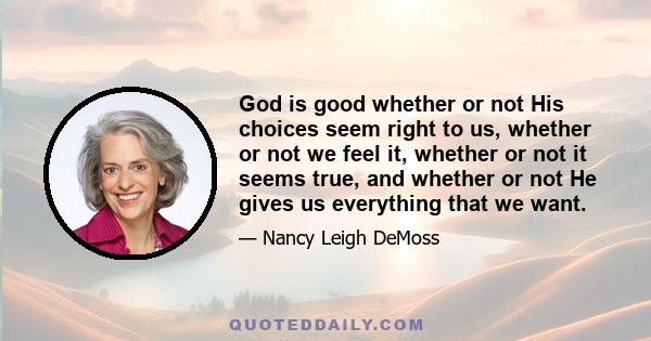 God is good whether or not His choices seem right to us, whether or not we feel it, whether or not it seems true, and whether or not He gives us everything that we want.