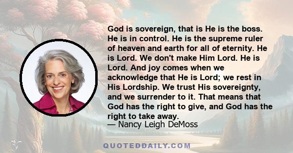 God is sovereign, that is He is the boss. He is in control. He is the supreme ruler of heaven and earth for all of eternity. He is Lord. We don't make Him Lord. He is Lord. And joy comes when we acknowledge that He is