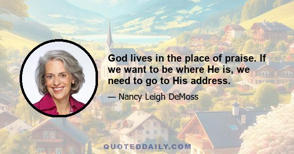 God lives in the place of praise. If we want to be where He is, we need to go to His address.