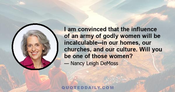 I am convinced that the influence of an army of godly women will be incalculable--in our homes, our churches, and our culture. Will you be one of those women?