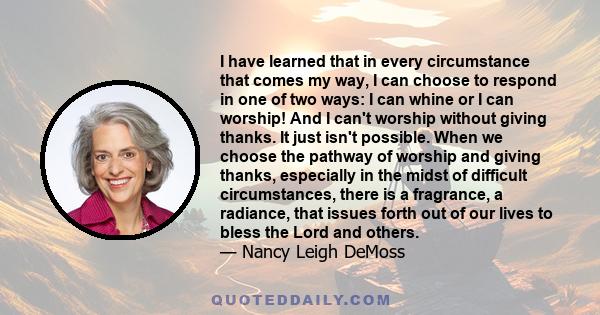 I have learned that in every circumstance that comes my way, I can choose to respond in one of two ways: I can whine or I can worship! And I can't worship without giving thanks. It just isn't possible. When we choose