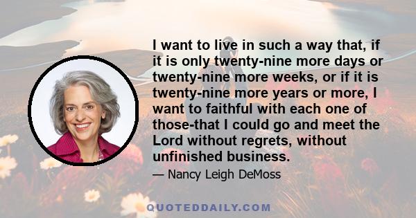 I want to live in such a way that, if it is only twenty-nine more days or twenty-nine more weeks, or if it is twenty-nine more years or more, I want to faithful with each one of those-that I could go and meet the Lord