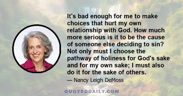 It's bad enough for me to make choices that hurt my own relationship with God. How much more serious is it to be the cause of someone else deciding to sin? Not only must I choose the pathway of holiness for God's sake