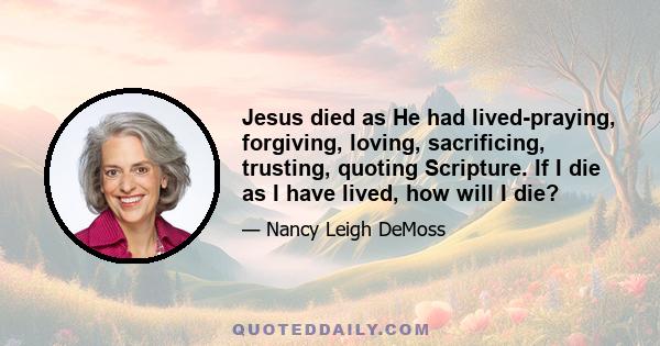 Jesus died as He had lived-praying, forgiving, loving, sacrificing, trusting, quoting Scripture. If I die as I have lived, how will I die?