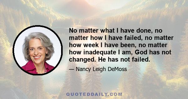 No matter what I have done, no matter how I have failed, no matter how week I have been, no matter how inadequate I am, God has not changed. He has not failed.